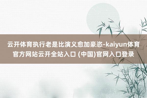 云开体育执行老是比演义愈加豪恣-kaiyun体育官方网站云开全站入口 (中国)官网入口登录