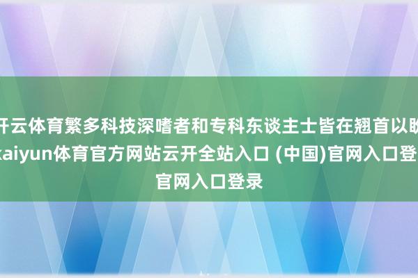 开云体育繁多科技深嗜者和专科东谈主士皆在翘首以盼-kaiyun体育官方网站云开全站入口 (中国)官网入口登录