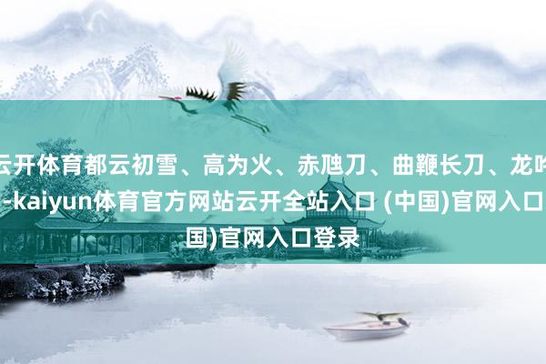 云开体育都云初雪、高为火、赤虺刀、曲鞭长刀、龙吟斩月-kaiyun体育官方网站云开全站入口 (中国)官网入口登录