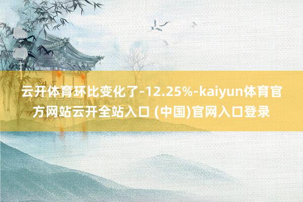 云开体育环比变化了-12.25%-kaiyun体育官方网站云开全站入口 (中国)官网入口登录