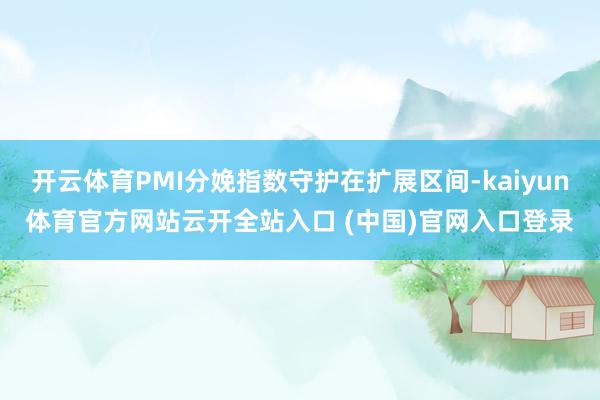 开云体育PMI分娩指数守护在扩展区间-kaiyun体育官方网站云开全站入口 (中国)官网入口登录