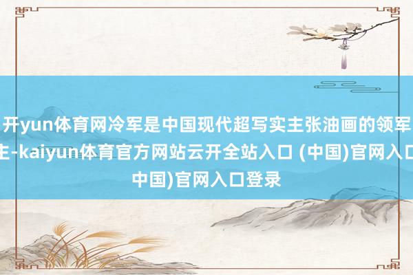 开yun体育网冷军是中国现代超写实主张油画的领军东谈主-kaiyun体育官方网站云开全站入口 (中国)官网入口登录