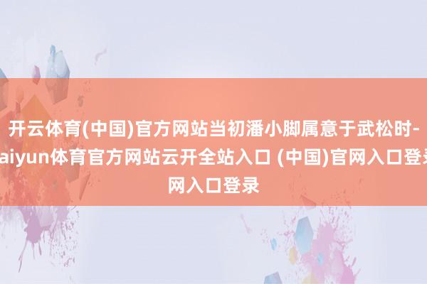 开云体育(中国)官方网站当初潘小脚属意于武松时-kaiyun体育官方网站云开全站入口 (中国)官网入口登录