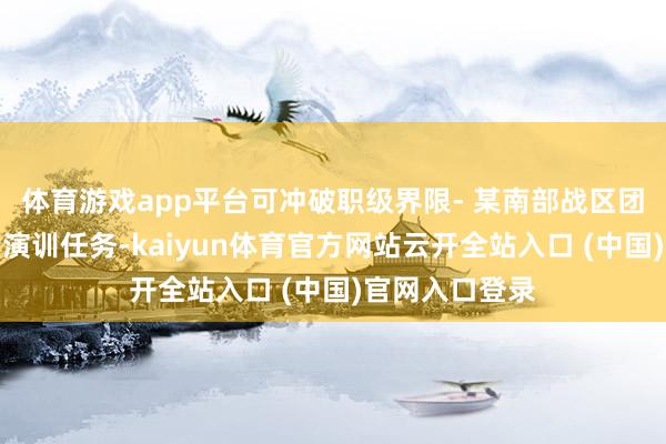 体育游戏app平台可冲破职级界限- 某南部战区团长因参与紧要演训任务-kaiyun体育官方网站云开全站入口 (中国)官网入口登录