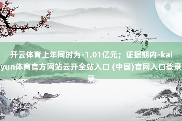 开云体育上年同时为-1.01亿元；证据期内-kaiyun体育官方网站云开全站入口 (中国)官网入口登录