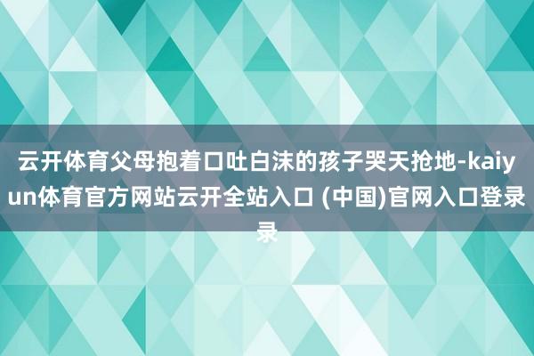 云开体育父母抱着口吐白沫的孩子哭天抢地-kaiyun体育官方网站云开全站入口 (中国)官网入口登录
