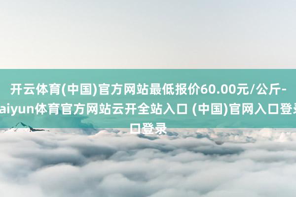 开云体育(中国)官方网站最低报价60.00元/公斤-kaiyun体育官方网站云开全站入口 (中国)官网入口登录