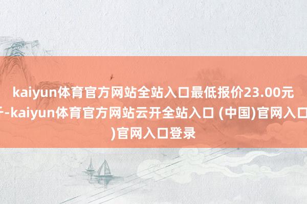 kaiyun体育官方网站全站入口最低报价23.00元/公斤-kaiyun体育官方网站云开全站入口 (中国)官网入口登录