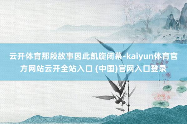 云开体育那段故事因此凯旋闭幕-kaiyun体育官方网站云开全站入口 (中国)官网入口登录
