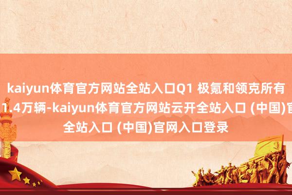 kaiyun体育官方网站全站入口Q1 极氪和领克所有这个词销量11.4万辆-kaiyun体育官方网站云开全站入口 (中国)官网入口登录