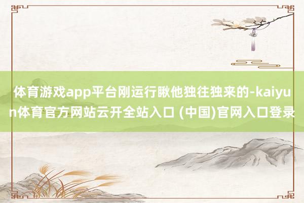 体育游戏app平台刚运行瞅他独往独来的-kaiyun体育官方网站云开全站入口 (中国)官网入口登录