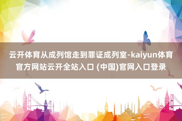 云开体育从成列馆走到罪证成列室-kaiyun体育官方网站云开全站入口 (中国)官网入口登录