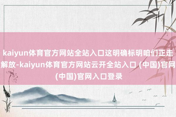 kaiyun体育官方网站全站入口这明确标明咱们正走向更大的解放-kaiyun体育官方网站云开全站入口 (中国)官网入口登录