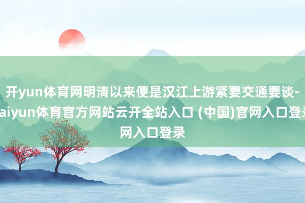 开yun体育网明清以来便是汉江上游紧要交通要谈-kaiyun体育官方网站云开全站入口 (中国)官网入口登录