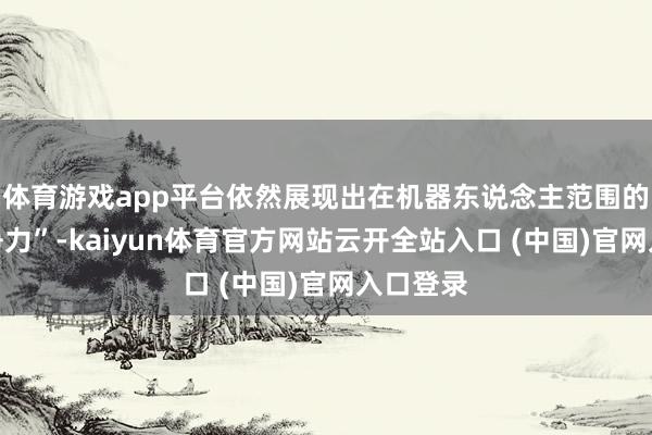 体育游戏app平台依然展现出在机器东说念主范围的巨大竞争力”-kaiyun体育官方网站云开全站入口 (中国)官网入口登录