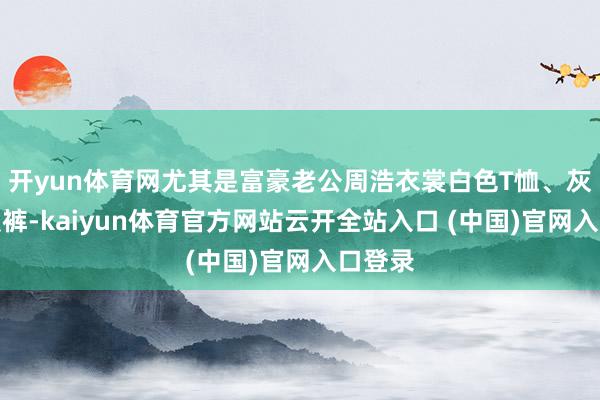 开yun体育网尤其是富豪老公周浩衣裳白色T恤、灰色西装裤-kaiyun体育官方网站云开全站入口 (中国)官网入口登录