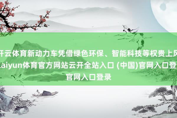 开云体育新动力车凭借绿色环保、智能科技等权贵上风-kaiyun体育官方网站云开全站入口 (中国)官网入口登录