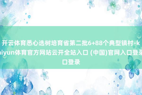 开云体育悉心选树培育省第二批6+88个典型镇村-kaiyun体育官方网站云开全站入口 (中国)官网入口登录
