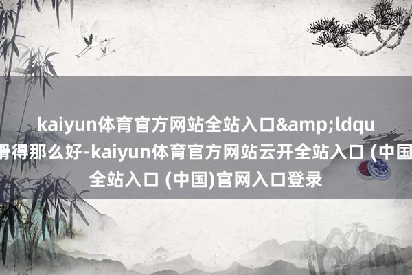 kaiyun体育官方网站全站入口　　&ldquo;看到通顺员滑得那么好-kaiyun体育官方网站云开全站入口 (中国)官网入口登录
