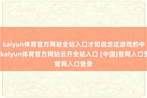kaiyun体育官方网站全站入口才知说念这游戏的中枢-kaiyun体育官方网站云开全站入口 (中国)官网入口登录