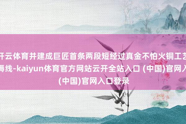 开云体育并建成巨匠首条两段短经过真金不怕火铜工艺示范坐褥线-kaiyun体育官方网站云开全站入口 (中国)官网入口登录