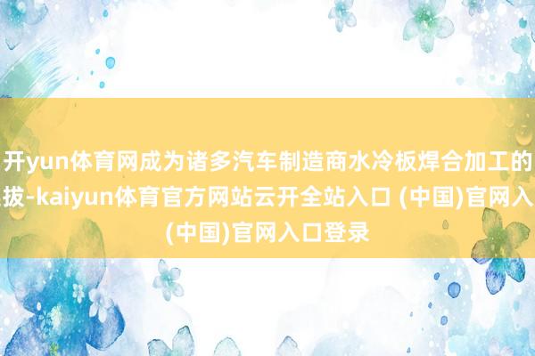 开yun体育网成为诸多汽车制造商水冷板焊合加工的优先选拔-kaiyun体育官方网站云开全站入口 (中国)官网入口登录