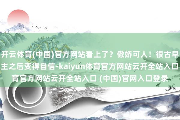 开云体育(中国)官方网站看上了？傲娇可人！很古早的不自信女主碰见男主之后变得自信-kaiyun体育官方网站云开全站入口 (中国)官网入口登录