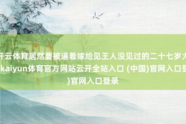 开云体育居然要被逼着嫁给见王人没见过的二十七岁大叔-kaiyun体育官方网站云开全站入口 (中国)官网入口登录