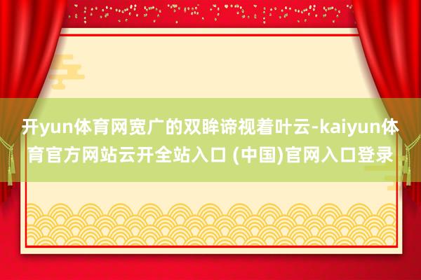 开yun体育网宽广的双眸谛视着叶云-kaiyun体育官方网站云开全站入口 (中国)官网入口登录