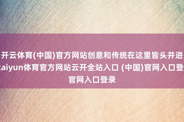 开云体育(中国)官方网站创意和传统在这里皆头并进-kaiyun体育官方网站云开全站入口 (中国)官网入口登录