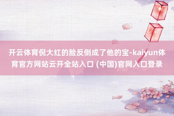 开云体育倪大红的脸反倒成了他的宝-kaiyun体育官方网站云开全站入口 (中国)官网入口登录