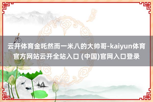 云开体育金吒然而一米八的大帅哥-kaiyun体育官方网站云开全站入口 (中国)官网入口登录