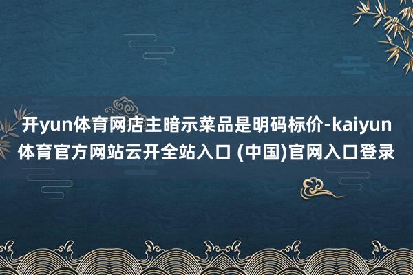 开yun体育网店主暗示菜品是明码标价-kaiyun体育官方网站云开全站入口 (中国)官网入口登录