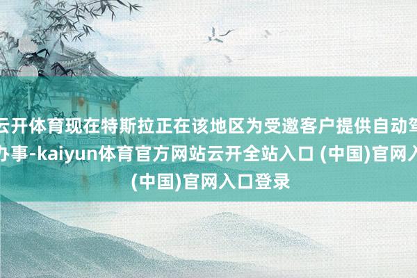 云开体育现在特斯拉正在该地区为受邀客户提供自动驾驶出行办事-kaiyun体育官方网站云开全站入口 (中国)官网入口登