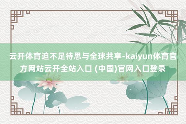 云开体育迫不足待思与全球共享-kaiyun体育官方网站云开全站入口 (中国)官网入口登录