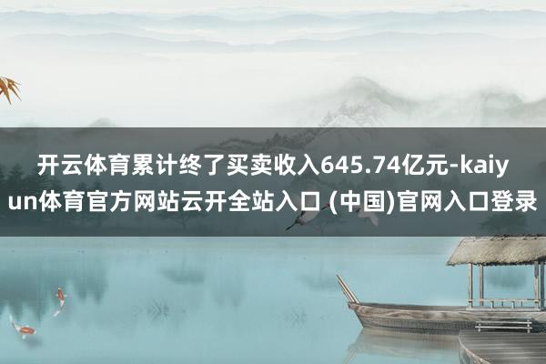 开云体育累计终了买卖收入645.74亿元-kaiyun体育官方网站云开全站入口 (中国)官网入口登录