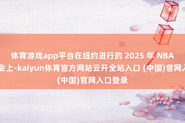体育游戏app平台在纽约进行的 2025 年 NBA 选秀大会上-kaiyun体育官方网站云开全站入口 (中国)官网入口登录
