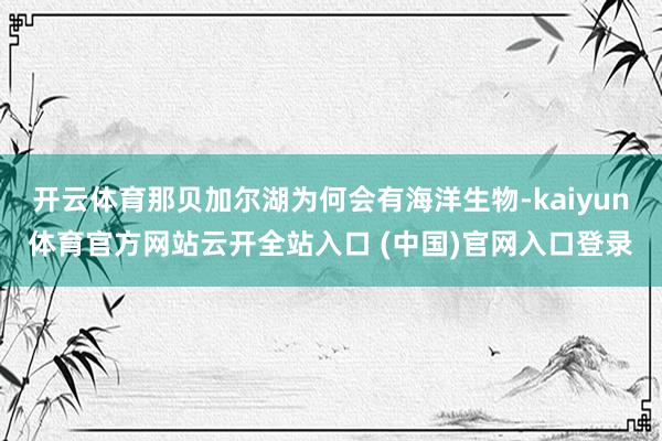 开云体育那贝加尔湖为何会有海洋生物-kaiyun体育官方网站云开全站入口 (中国)官网入口登录