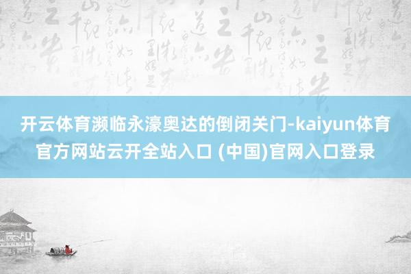开云体育濒临永濠奥达的倒闭关门-kaiyun体育官方网站云开全站入口 (中国)官网入口登录