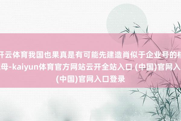 开云体育我国也果真是有可能先建造肖似于企业号的核能源航母-kaiyun体育官方网站云开全站入口 (中国)官网入口登录