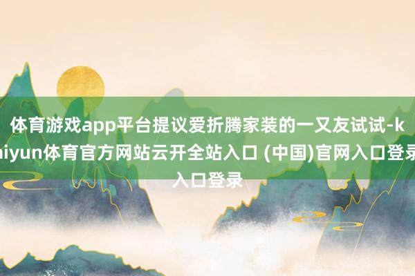 体育游戏app平台提议爱折腾家装的一又友试试-kaiyun体育官方网站云开全站入口 (中国)官网入口登录