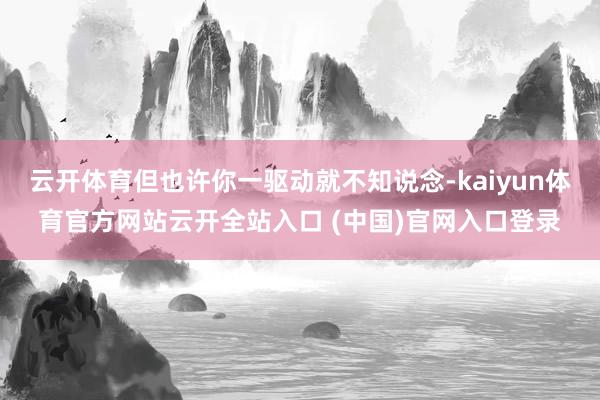 云开体育但也许你一驱动就不知说念-kaiyun体育官方网站云开全站入口 (中国)官网入口登录
