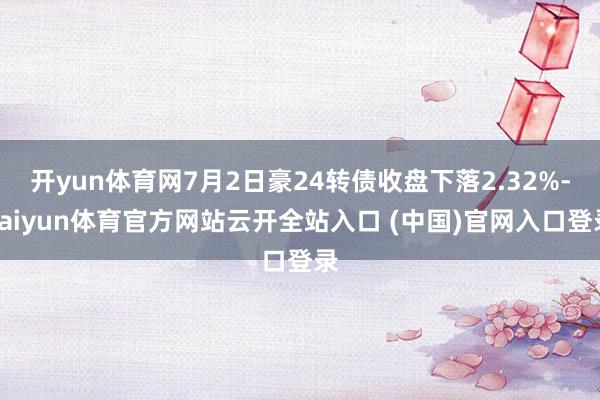 开yun体育网7月2日豪24转债收盘下落2.32%-kaiyun体育官方网站云开全站入口 (中国)官网入口登录