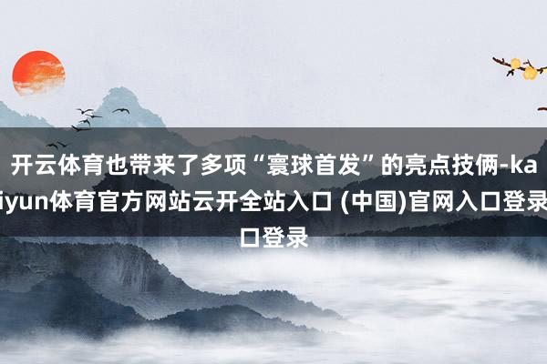开云体育也带来了多项“寰球首发”的亮点技俩-kaiyun体育官方网站云开全站入口 (中国)官网入口登录