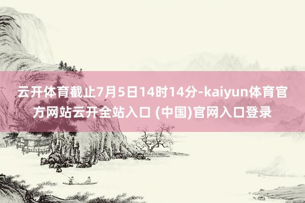 云开体育截止7月5日14时14分-kaiyun体育官方网站云开全站入口 (中国)官网入口登录