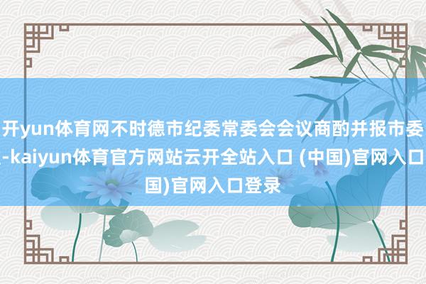 开yun体育网不时德市纪委常委会会议商酌并报市委批准-kaiyun体育官方网站云开全站入口 (中国)官网入口登录