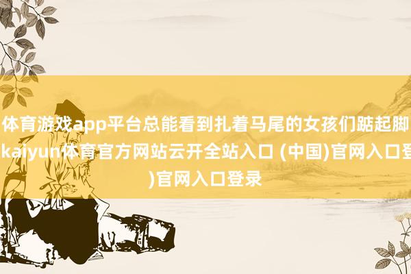 体育游戏app平台总能看到扎着马尾的女孩们踮起脚尖-kaiyun体育官方网站云开全站入口 (中国)官网入口登录