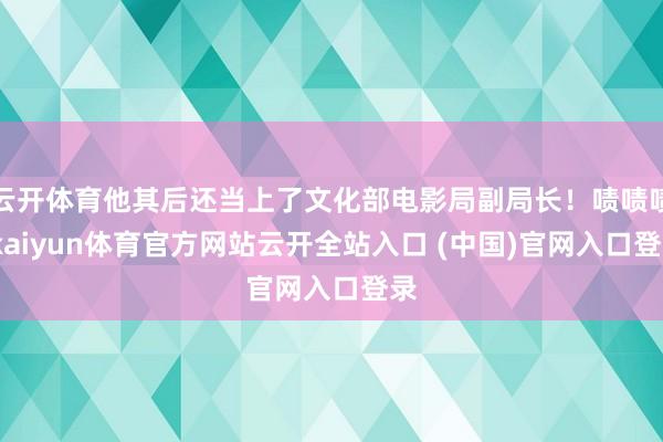 云开体育他其后还当上了文化部电影局副局长！啧啧啧-kaiyun体育官方网站云开全站入口 (中国)官网入口登录