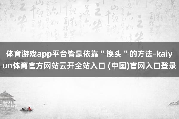 体育游戏app平台皆是依靠＂换头＂的方法-kaiyun体育官方网站云开全站入口 (中国)官网入口登录