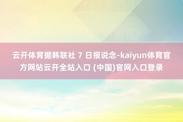 云开体育据韩联社 7 日报说念-kaiyun体育官方网站云开全站入口 (中国)官网入口登录